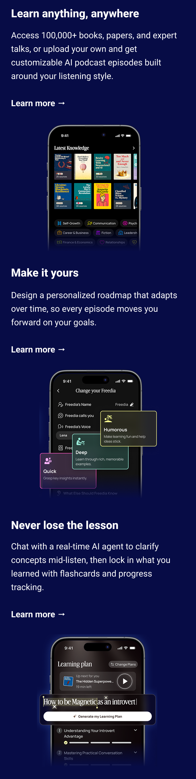 Why you'll love it Learn anything, anywhere Access 100,000+ books, papers, and expert talks, or upload your own and get customizable AI podcast episodes built around your listening style. Learn more → Make it yours Design a personalized roadmap that adapts over time, so every episode moves you forward on your goals. Learn more → Never lose the lesson Chat with a real-time AI agent to clarify concepts mid-listen, then lock in what you learned with flashcards and progress tracking. Learn more →