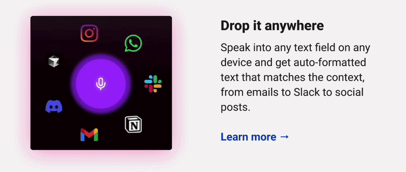 Drop it anywhere  Speak into any text field on any device and get auto-formatted text that matches the context, from emails to Slack to social posts.  Learn more → 