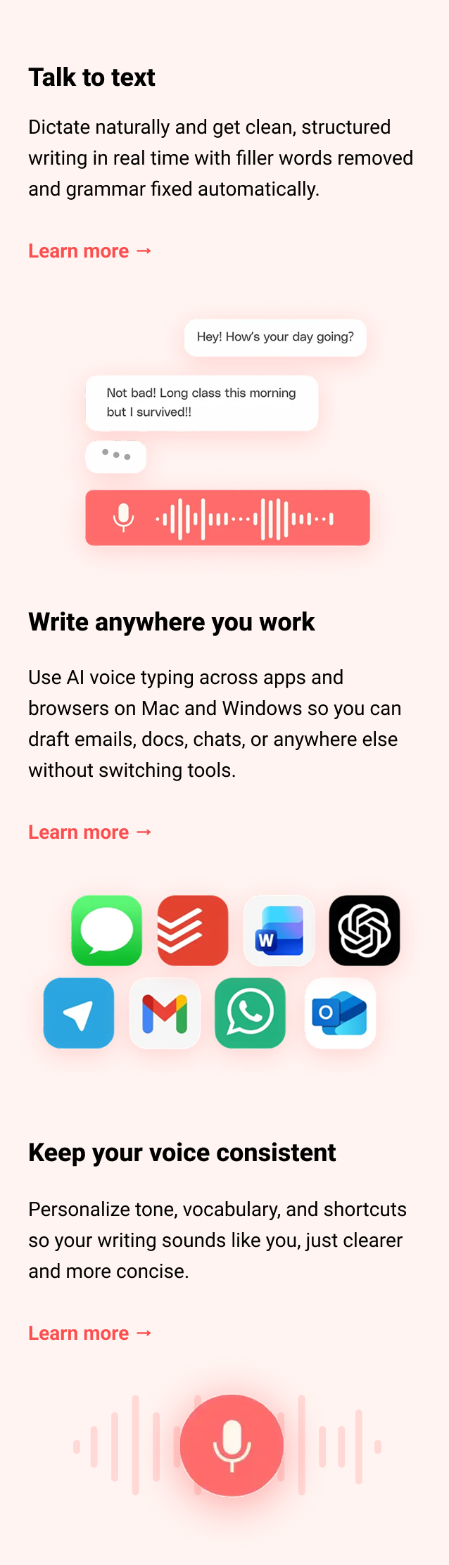 Talk to text Dictate naturally and get clean, structured writing in real time with filler words removed and grammar fixed automatically. Learn more → Write anywhere you work Use AI voice typing across apps and browsers on Mac and Windows so you can draft emails, docs, chats, or anywhere else without switching tools. Learn more → Keep your voice consistent Personalize tone, vocabulary, and shortcuts so your writing sounds like you, just clearer and more concise. Learn more →