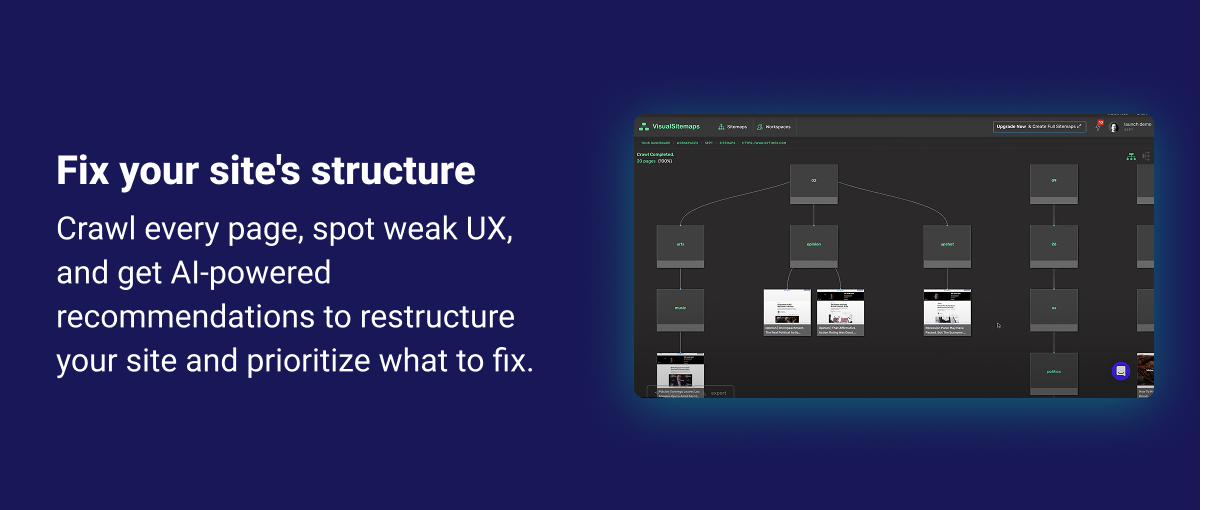 Fix your site structure Crawl every page, spot weak UX, and get AI-powered recommendations to restructure your site and prioritize what to fix. 