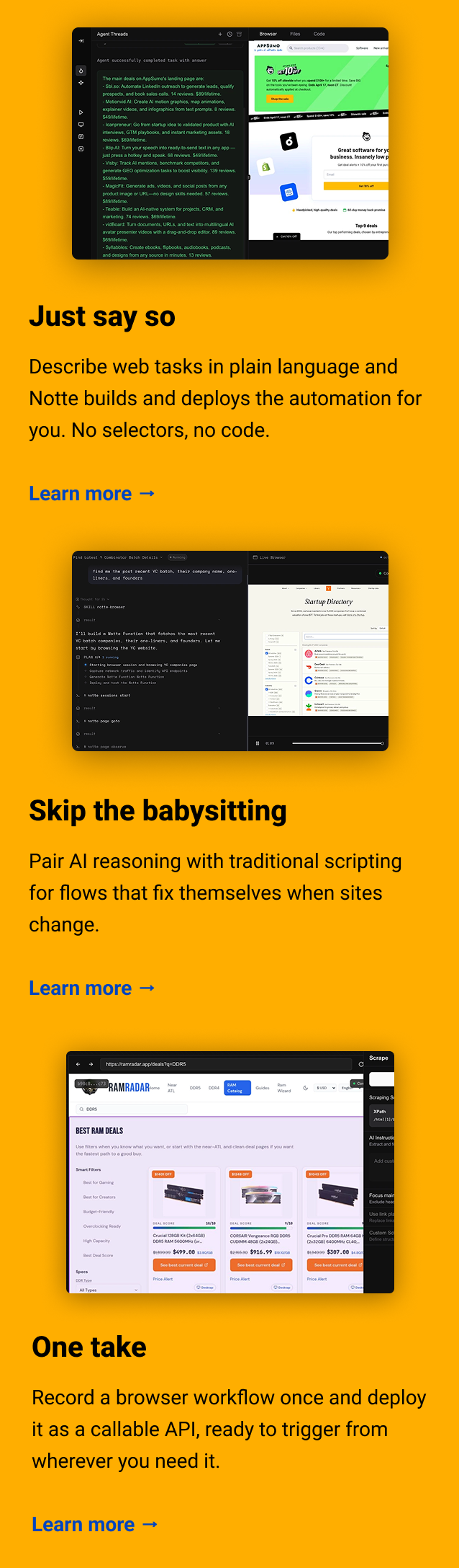Just say so Describe web tasks in plain language and Notte builds and deploys the automation for you. No selectors, no code. Learn more → Skip the babysitting Pair AI reasoning with traditional scripting for flows that fix themselves when sites change. Learn more → One take Record a browser workflow once and deploy it as a callable API, ready to trigger from wherever you need it. Learn more →