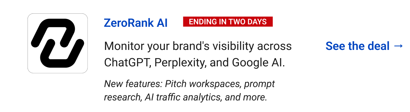 ZeroRank AI (Ending in two days) - Monitor your brand's visibility across ChatGPT, Perplexity, and Google AI. See the deal → New features: Pitch workspaces, prompt research, AI traffic analytics, and more.