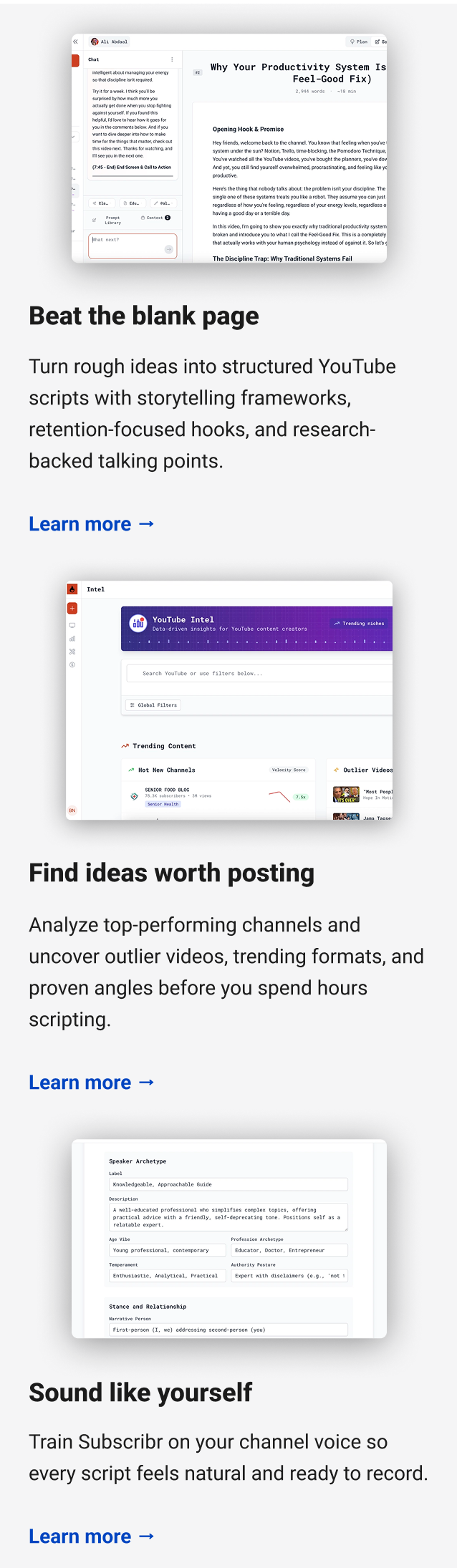 Beat the blank page Turn rough ideas into structured YouTube scripts with storytelling frameworks, retention-focused hooks, and research-backed talking points. Learn more → Find ideas worth posting Analyze top-performing channels and uncover outlier videos, trending formats, and proven angles before you spend hours scripting. Learn more → Sound like yourself Train Subscribr on your channel voice so every script feels natural and ready to record. Learn more →