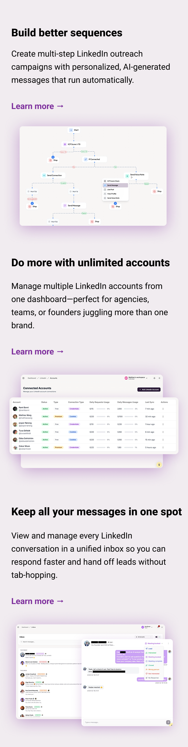 Build better sequences Create multi-step LinkedIn outreach campaigns with personalized, AI-generated messages that run automatically. Learn more → Do more with unlimited accounts Manage multiple LinkedIn accounts from one dashboard—perfect for agencies, teams, or founders juggling more than one brand. Learn more → Keep all your messages in one spot View and manage every LinkedIn conversation in a unified inbox so you can respond faster and hand off leads without tab-hopping. Learn more →