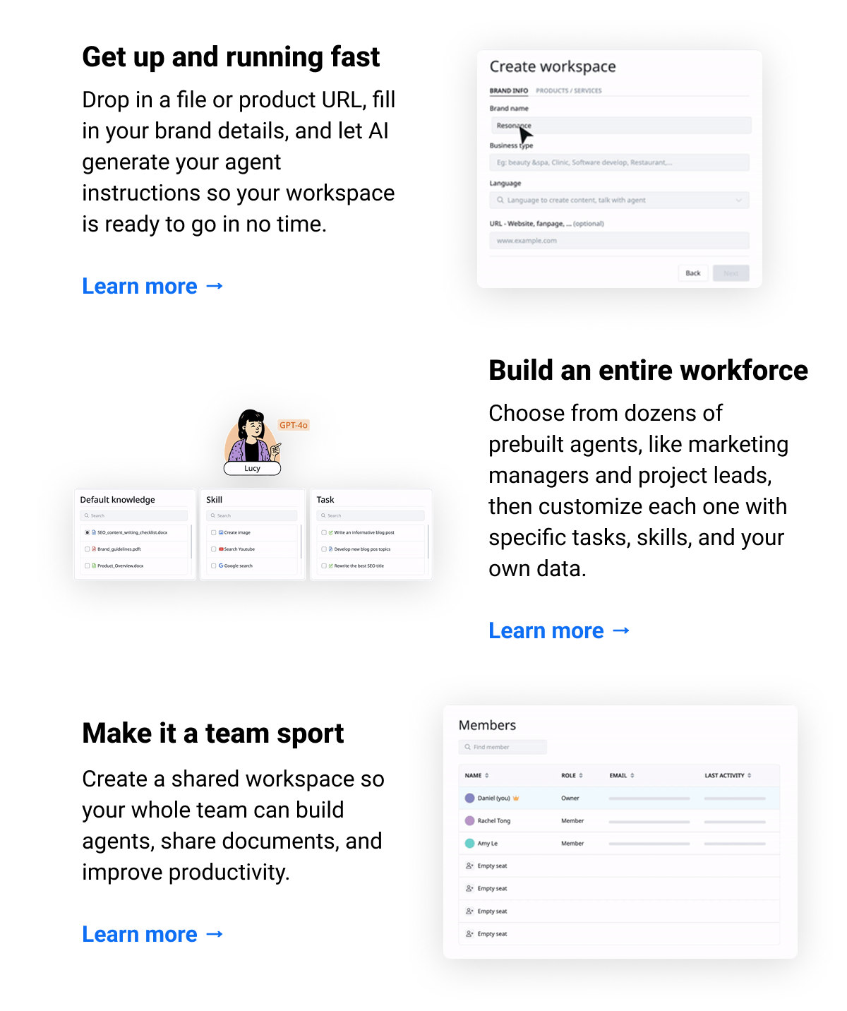 Get up and running fast Drop in a file or product URL, fill in your brand details, and let AI generate your agent instructions so your workspace is ready to go in no time.  Learn more → Build an entire workforce  Choose from dozens of prebuilt agents, like marketing managers and project leads, then customize each one with specific tasks, skills, and your own data.  Learn more → Make it a team sport  Create a shared workspace so your whole team can build agents, share documents, and improve productivity.  Learn more →