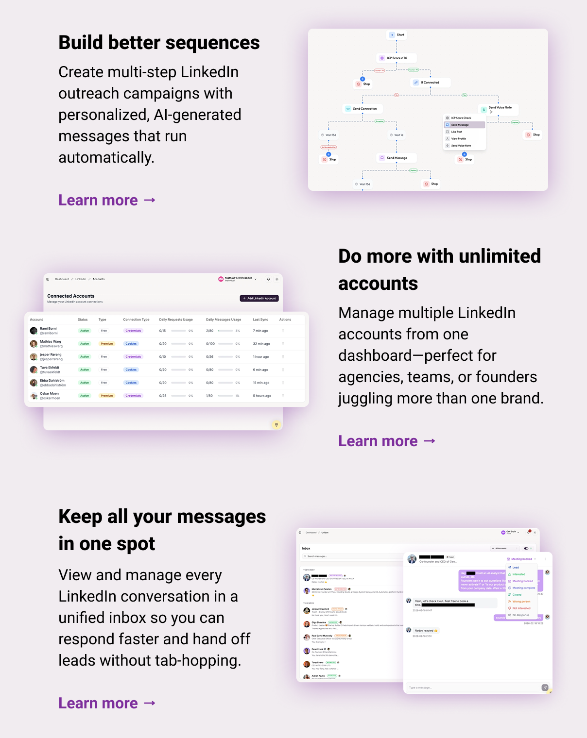 Build better sequences Create multi-step LinkedIn outreach campaigns with personalized, AI-generated messages that run automatically.  Learn more → Do more with unlimited accounts Manage multiple LinkedIn accounts from one dashboard—perfect for agencies, teams, or founders juggling more than one brand.  Learn more → Keep all your messages in one spot View and manage every LinkedIn conversation in a unified inbox so you can respond faster and hand off leads without tab-hopping.  Learn more →