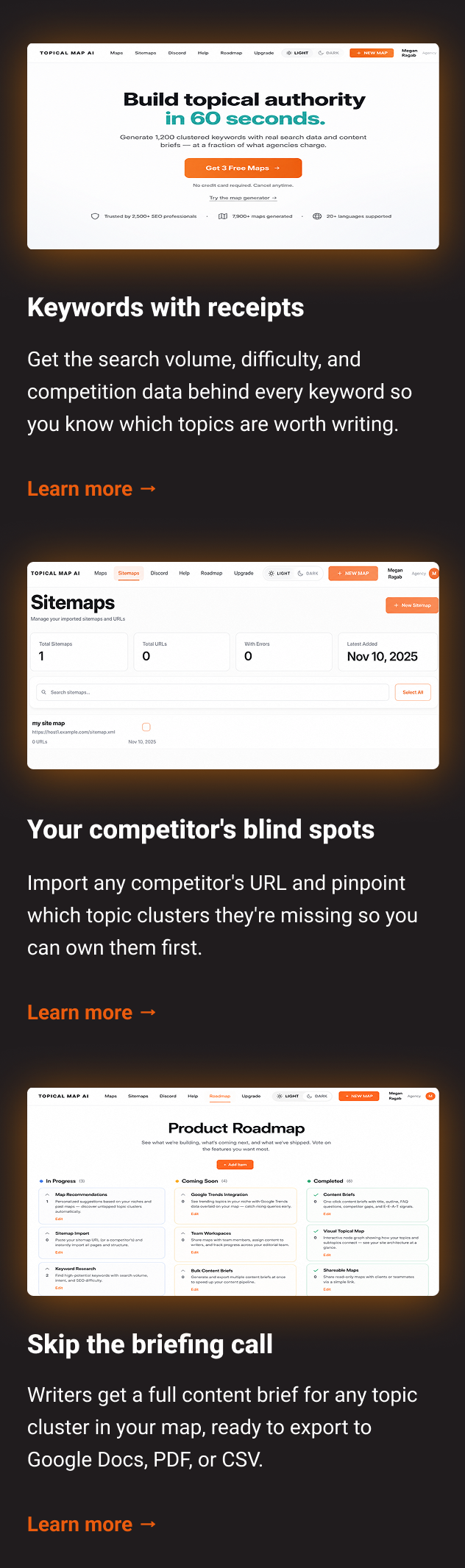 Keywords with receipts Get the search volume, difficulty, and competition data behind every keyword so you know which topics are worth writing. Learn more → Your competitor's blind spots Import any competitor's URL and pinpoint which topic clusters they're missing so you can own them first. Learn more → Skip the briefing call Writers get a full content brief for any topic cluster in your map, ready to export to Google Docs, PDF, or CSV. Learn more →