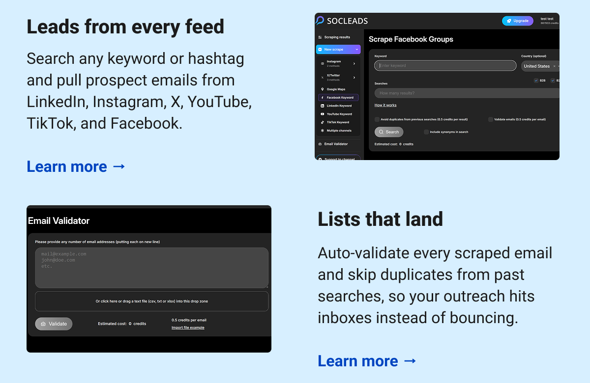 Leads from every feed  Search any keyword or hashtag and pull prospect emails from LinkedIn, Instagram, X, YouTube, TikTok, and Facebook.  Learn more → Lists that land Auto-validate every scraped email and skip duplicates from past searches, so your outreach hits inboxes instead of bouncing. Learn more →