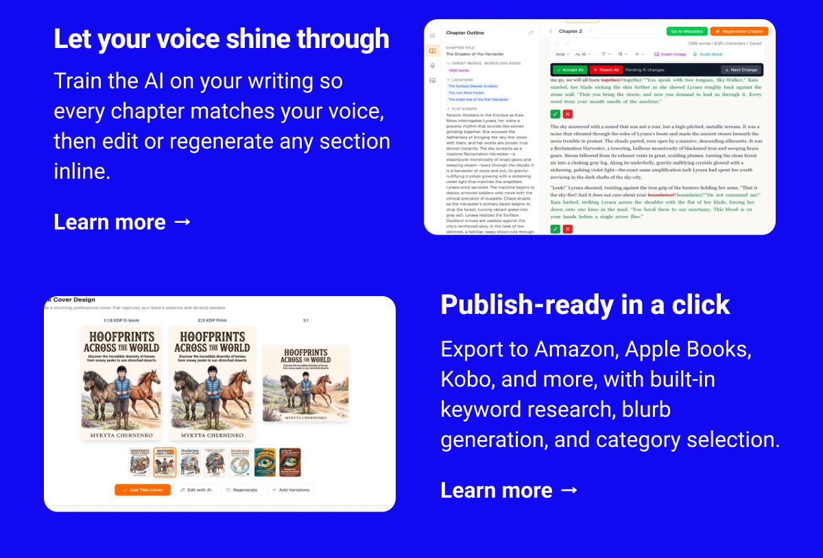 Let your voice shine through Train the AI on your writing so every chapter matches your voice, then edit or regenerate any section inline. Learn more → Publish-ready in a click Export to Amazon, Apple Books, Kobo, and more, with built-in keyword research, blurb generation, and category selection. Learn more →
