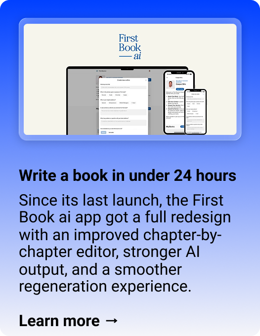 First Book ai: Write a book in under 24 hours Since its last launch, the First Book ai app got a full redesign with an improved chapter-by-chapter editor, stronger AI output, and a smoother regeneration experience.  Learn more →