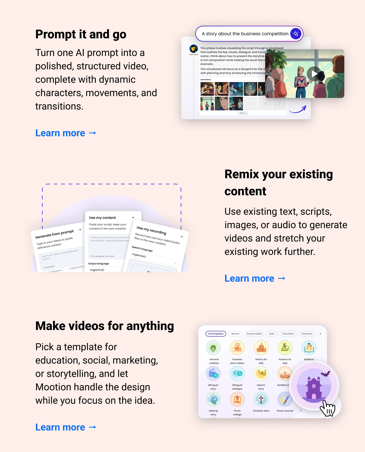 Prompt it and go Turn one AI prompt into a polished, structured video, complete with dynamic characters, movements, and transitions. Learn more → Remix your existing content Use existing text, scripts, images, or audio to generate videos and stretch your existing work further. Learn more → Make videos for anything Pick a template for education, social, marketing, or storytelling, and let Mootion handle the design while you focus on the idea. Learn more →