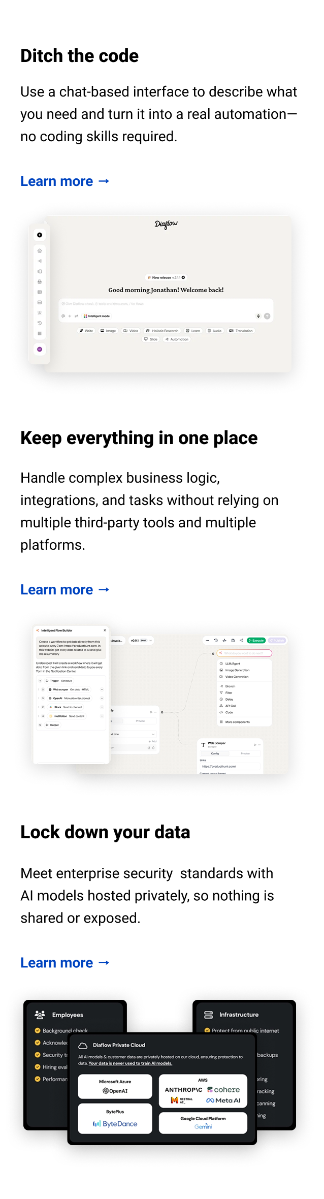 Ditch the code Use a chat-based interface to describe what you need and turn it into a real automation—no coding skills required. Learn more → Keep everything in one place Handle complex business logic, integrations, and tasks without relying on multiple third-party tools and multiple platforms. Learn more → Lock down your data Meet enterprise security standards with AI models hosted privately, so nothing is shared or exposed.