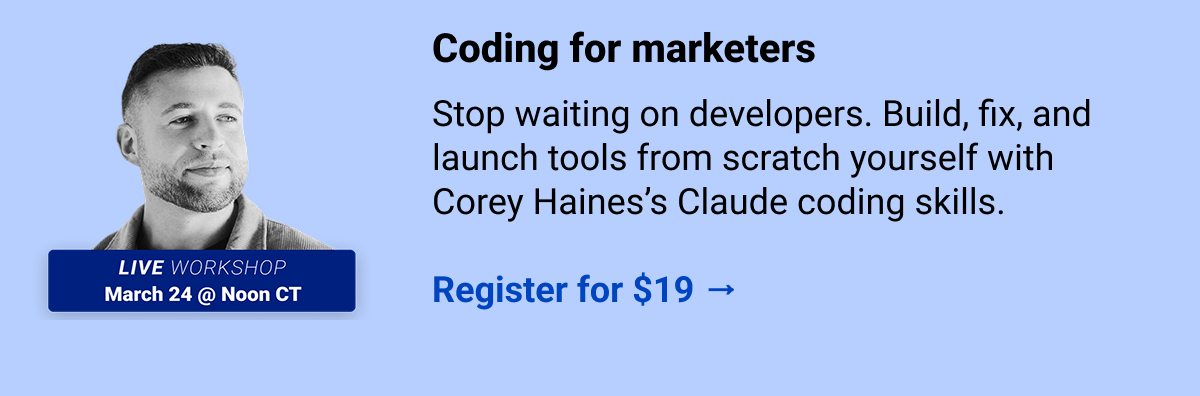 Coding for marketers Stop waiting on developers. Build, fix, and launch tools from scratch yourself with Corey Haines’s Claude coding skills.   Register for $19 →