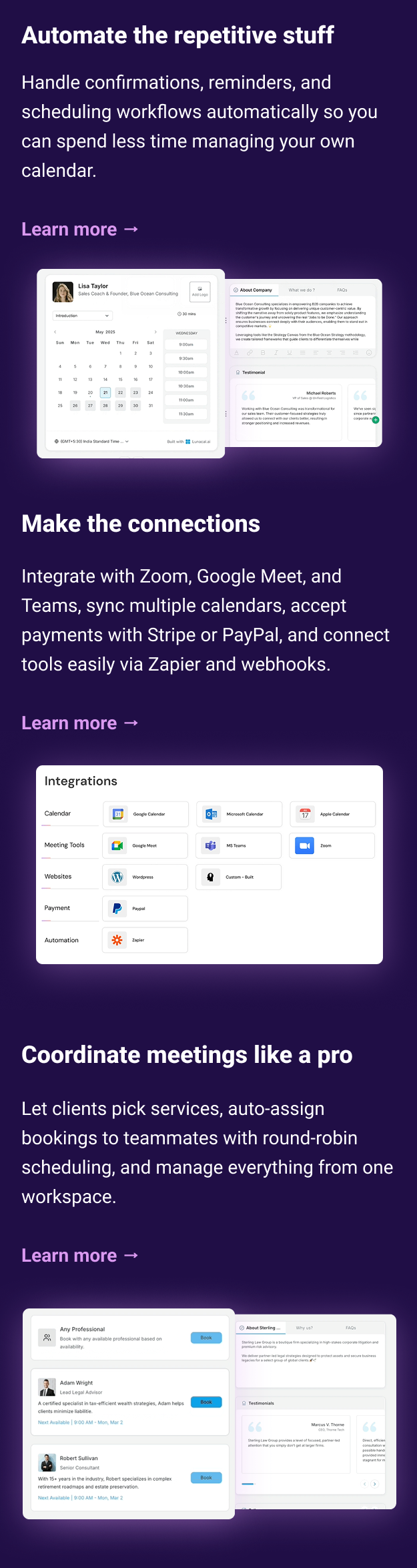 Automate the repetitive stuff Handle confirmations, reminders, and scheduling workflows automatically so you can spend less time managing your own calendar. Make the connections Integrate with Zoom, Google Meet, and Teams, sync multiple calendars, accept payments with Stripe or PayPal, and connect tools easily via Zapier and webhooks. Learn more → Coordinate meetings like a pro Let clients pick services, auto-assign bookings to teammates with round-robin scheduling, and manage everything from one workspace. Learn more →