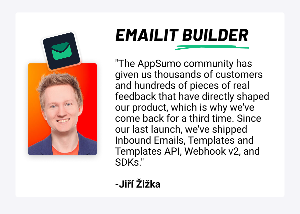 Emailit Builder: "The AppSumo community has given Emailit thousands of customers and hundreds of pieces of real feedback that have directly shaped the product, which is why they've come back for a third time. Since the last launch, the team has shipped Inbound Emails, Templates and Templates API, Webhook v2, and SDKs." -Jiří Žižka