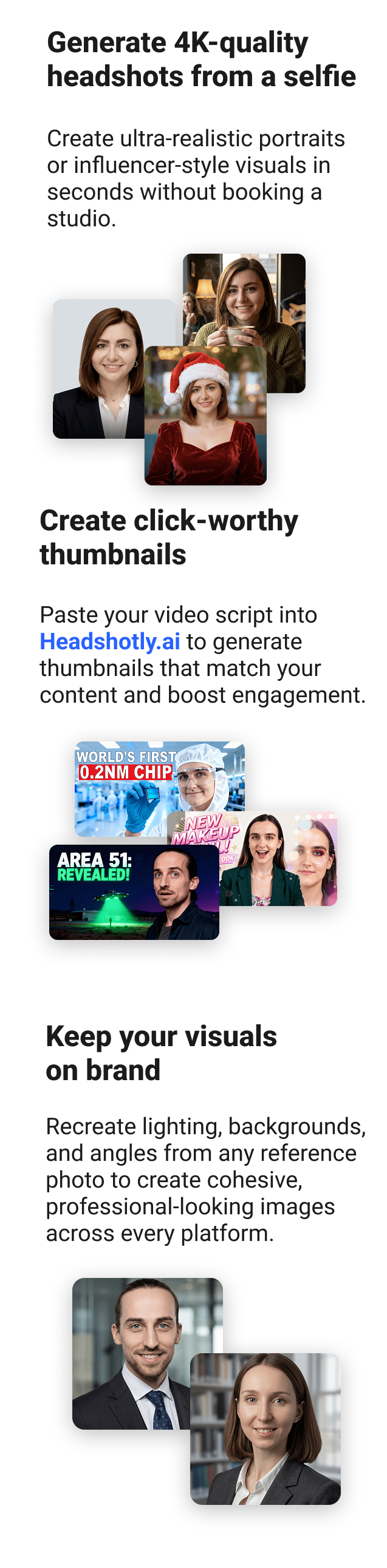 Generate 4K-quality headshots from a selfie Create ultra-realistic portraits or influencer-style visuals in seconds without booking a studio. Create click-worthy thumbnails Paste your video script into Headshotly.ai to generate thumbnails that match your content and boost engagement. Keep your visuals on brand Recreate lighting, backgrounds, and angles from any reference photo to create cohesive, professional-looking images across every platform.