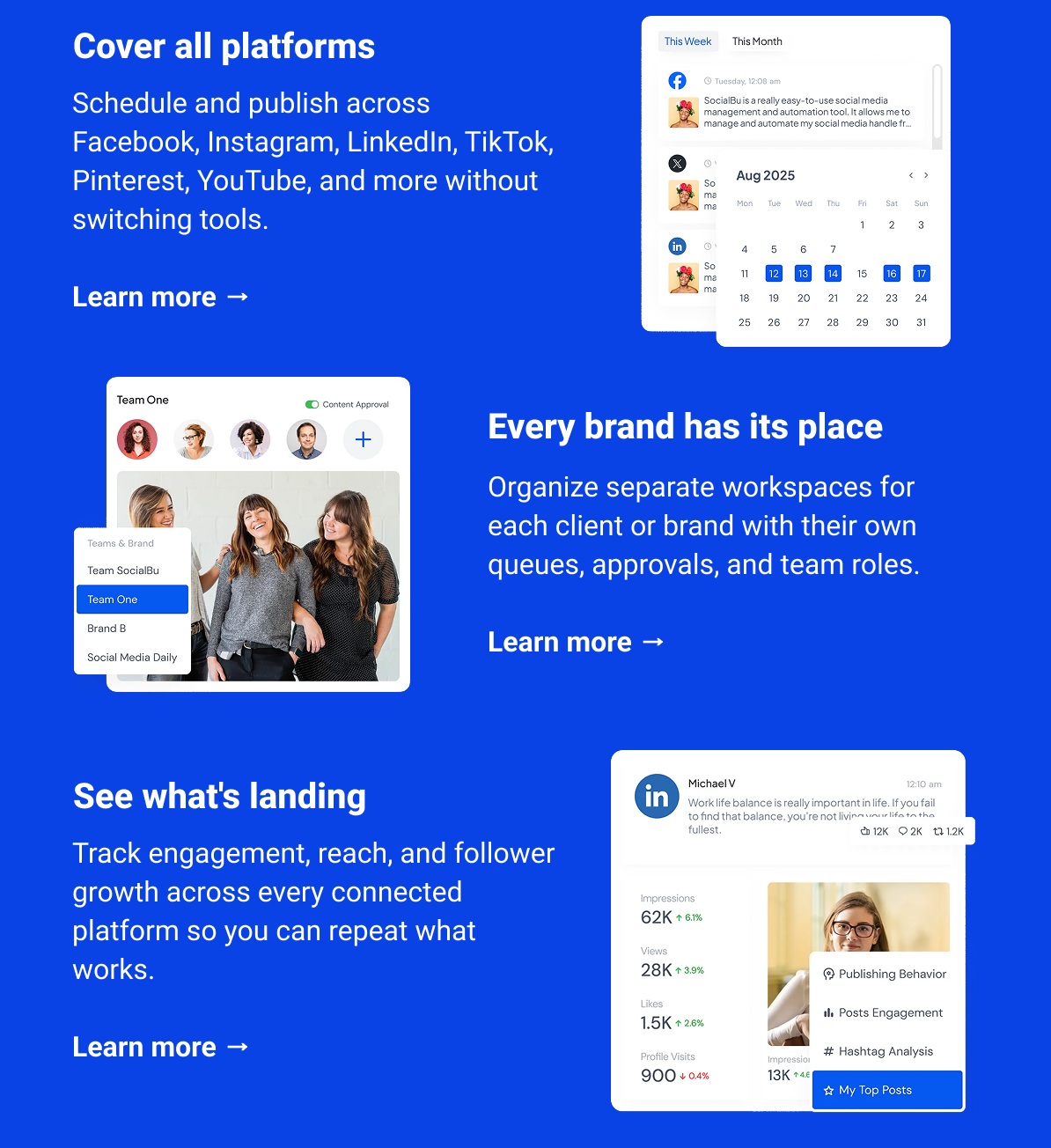 Cover all platforms  Schedule and publish across Facebook, Instagram, LinkedIn, TikTok, Pinterest, YouTube, and more without switching tools. Learn more → Every brand has its place Organize separate workspaces for each client or brand with their own queues, approvals, and team roles. Learn more → See what's landing Track engagement, reach, and follower growth across every connected platform so you can repeat what works. Learn more →