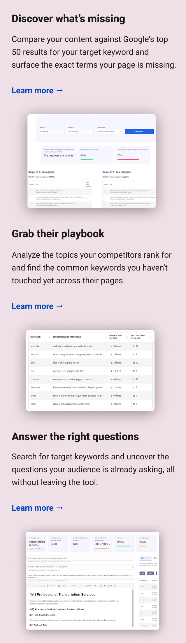 Discover what’s missing Compare your content against Google's top 50 results for your target keyword and surface the exact terms your page is missing. Learn more → Grab their playbook Analyze the topics your competitors rank for and find the common keywords you haven't touched yet across their pages. Learn more → Answer the right questions Search for target keywords and uncover the questions your audience is already asking, all without leaving the tool. Learn more →