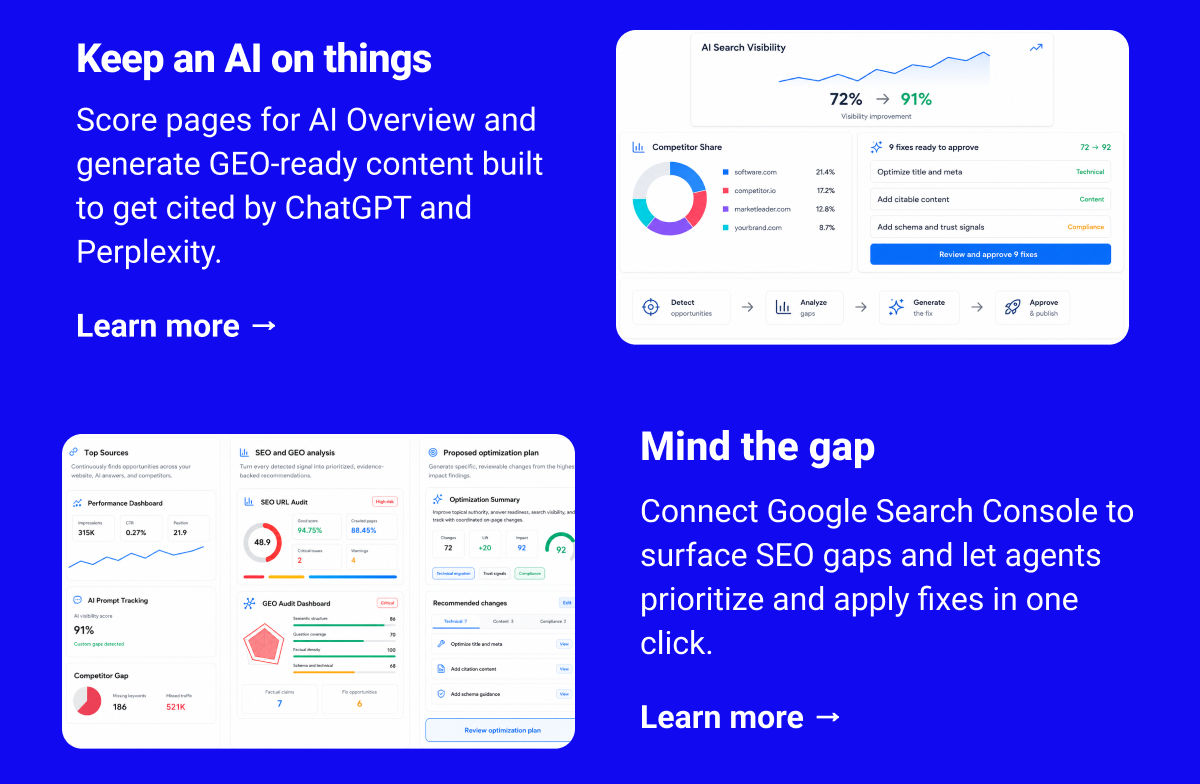 Keep an AI on things Score pages for AI Overview and generate GEO-ready content built to get cited by ChatGPT and Perplexity. Learn more → Mind the gap Connect Google Search Console to surface SEO gaps and let agents prioritize and apply fixes in one click. Learn more →