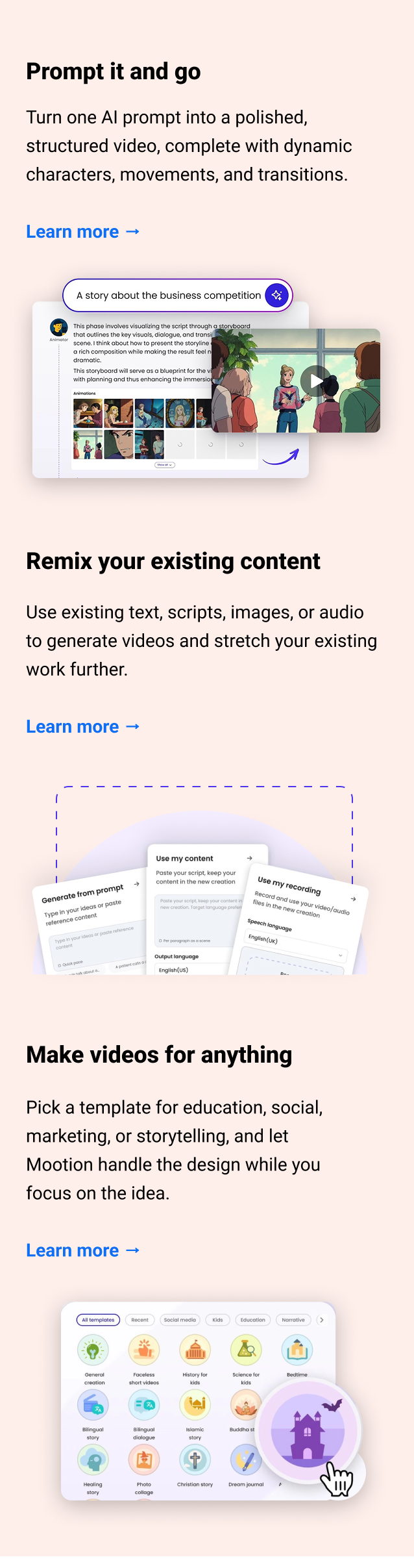 Prompt it and go Turn one AI prompt into a polished, structured video, complete with dynamic characters, movements, and transitions. Learn more → Remix your existing content Use existing text, scripts, images, or audio to generate videos and stretch your existing work further. Learn more → Make videos for anything Pick a template for education, social, marketing, or storytelling, and let Mootion handle the design while you focus on the idea. Learn more →