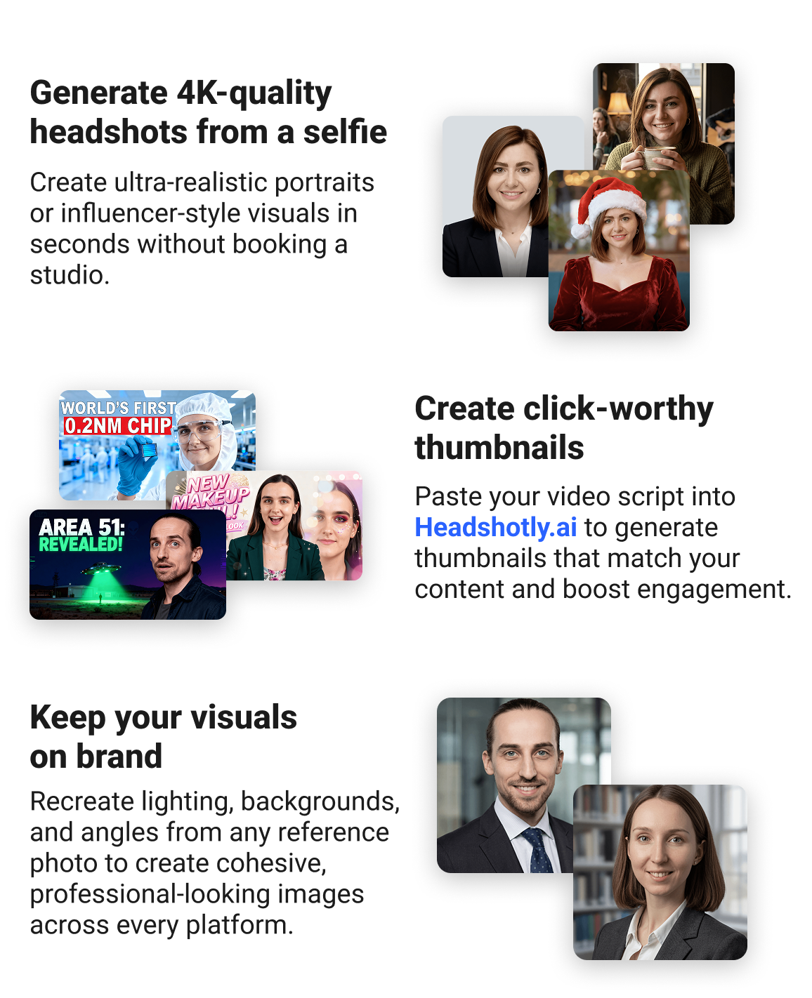Generate 4K-quality headshots from a selfie Create ultra-realistic portraits or influencer-style visuals in seconds without booking a studio. Create click-worthy thumbnails Paste your video script into Headshotly.ai to generate thumbnails that match your content and boost engagement. Keep your visuals on brand Recreate lighting, backgrounds, and angles from any reference photo to create cohesive, professional-looking images across every platform.