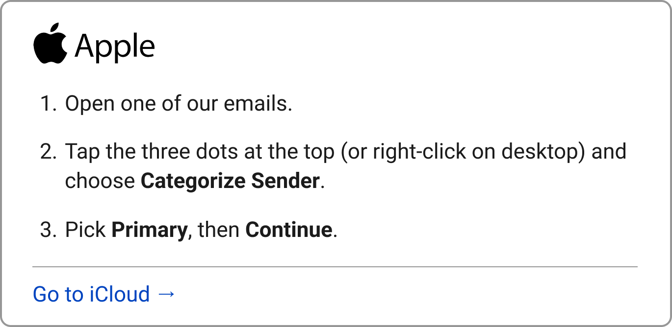 Apple: 1. Open one of our emails. 2. Tap the three dots at the top (or right-click on desktop) and choose "Categorize Sender." 3. Pick Primary, then Continue.