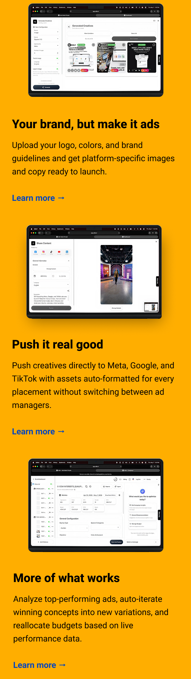 Your brand, but make it ads Upload your logo, colors, and brand guidelines and get platform-specific images and copy ready to launch. Learn more → Push it real good Push creatives directly to Meta, Google, and TikTok with assets auto-formatted for every placement without switching between ad managers. Learn more → More of what works Analyze top-performing ads, auto-iterate winning concepts into new variations, and reallocate budgets based on live performance data. Learn more →