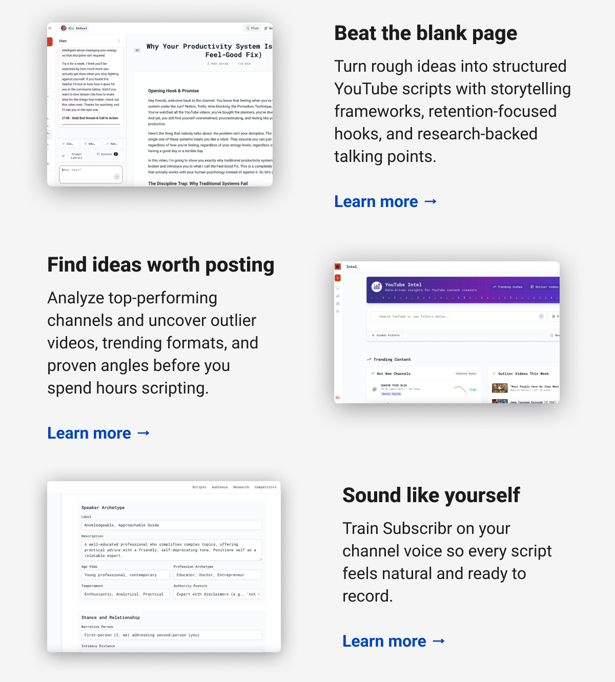 Beat the blank page Turn rough ideas into structured YouTube scripts with storytelling frameworks, retention-focused hooks, and research-backed talking points. Learn more →  Find ideas worth posting Analyze top-performing channels and uncover outlier videos, trending formats, and proven angles before you spend hours scripting. Learn more →  Sound like yourself Train Subscribr on your channel voice so every script feels natural and ready to record. Learn more →
