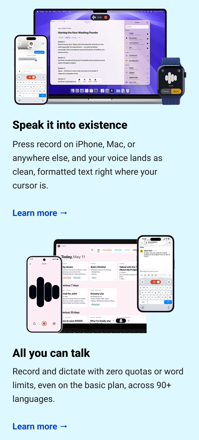  Speak it into existence Press record on iPhone, Mac, or anywhere else, and your voice lands as clean, formatted text right where your cursor is. Learn more → All you can talk Record and dictate with zero quotas or word limits, even on the basic plan, across 90+ languages. Learn more →