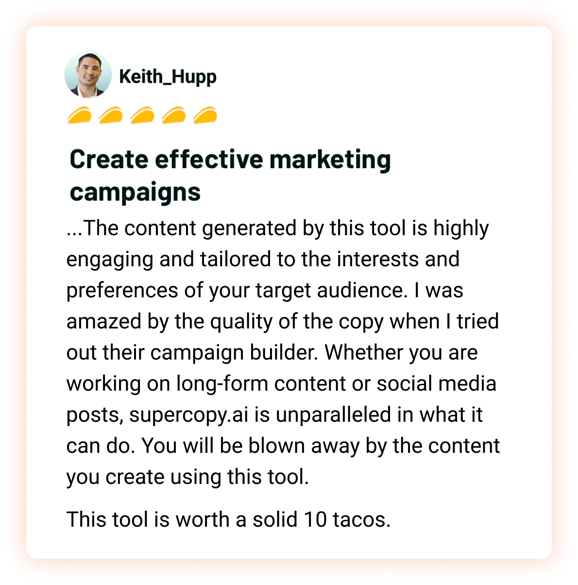 Keith_Hupp, 5 tacos: Create effective marketing campaigns. ...The content generated by this tool is highly engaging and tailored to the interests and preferences of your target audience. I was amazed by the quality of the copy when I tried out their campaign builder. Whether you are working on long-form content or social media posts, supercopy.ai is unparalleled in what it can do. You will be blown away by the content you create using this tool. This tool is worth a solid 10 tacos.