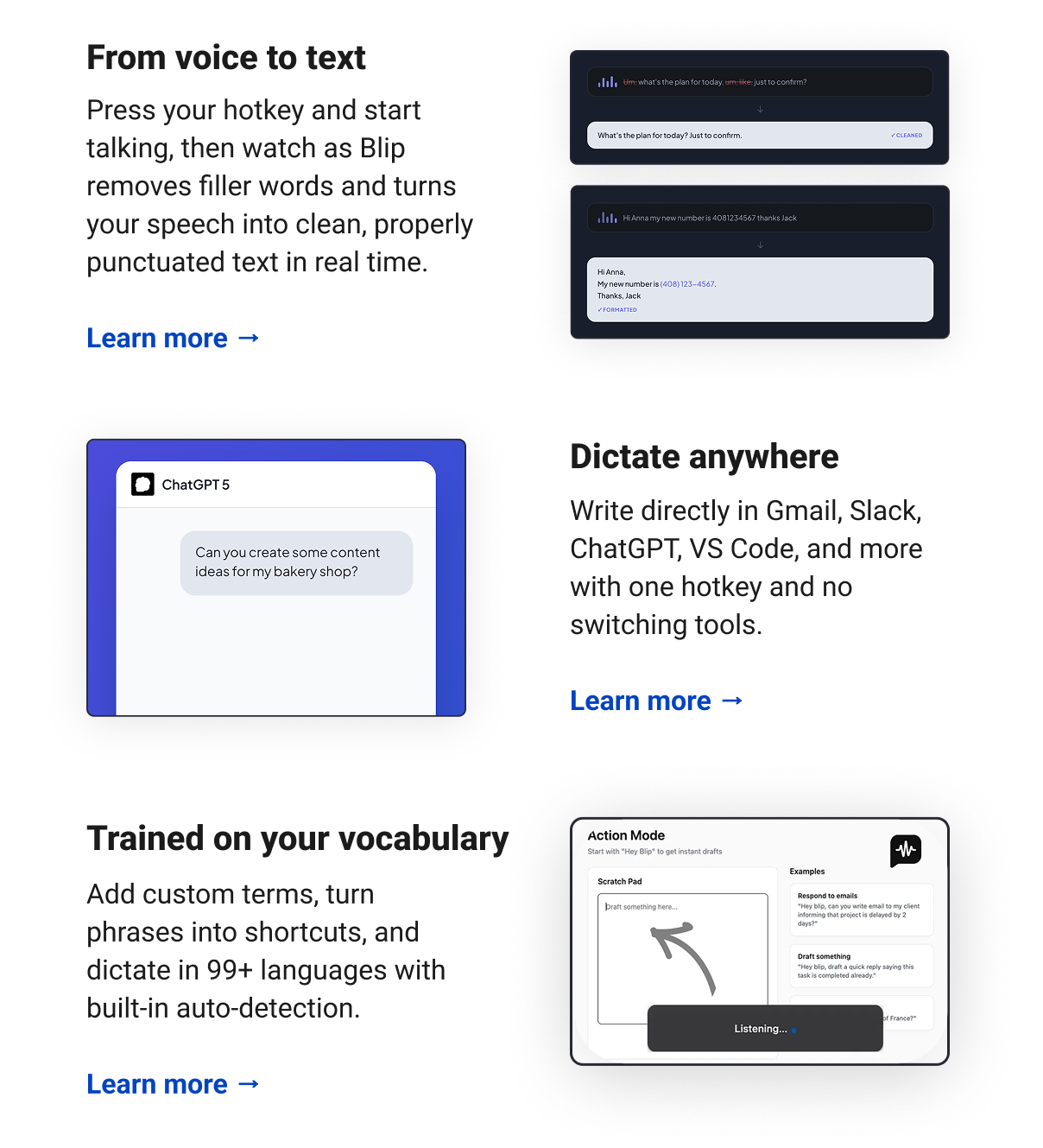 From voice to text Press your hotkey and start talking, then watch as Blip removes filler words and turns your speech into clean, properly punctuated text in real time. Learn more →  Dictate anywhere Write directly in Gmail, Slack, ChatGPT, VS Code, and more with one hotkey and no switching tools. Learn more →   Trained on your vocabulary Add custom terms, turn phrases into shortcuts, and dictate in 99+ languages with built-in auto-detection. Learn more →