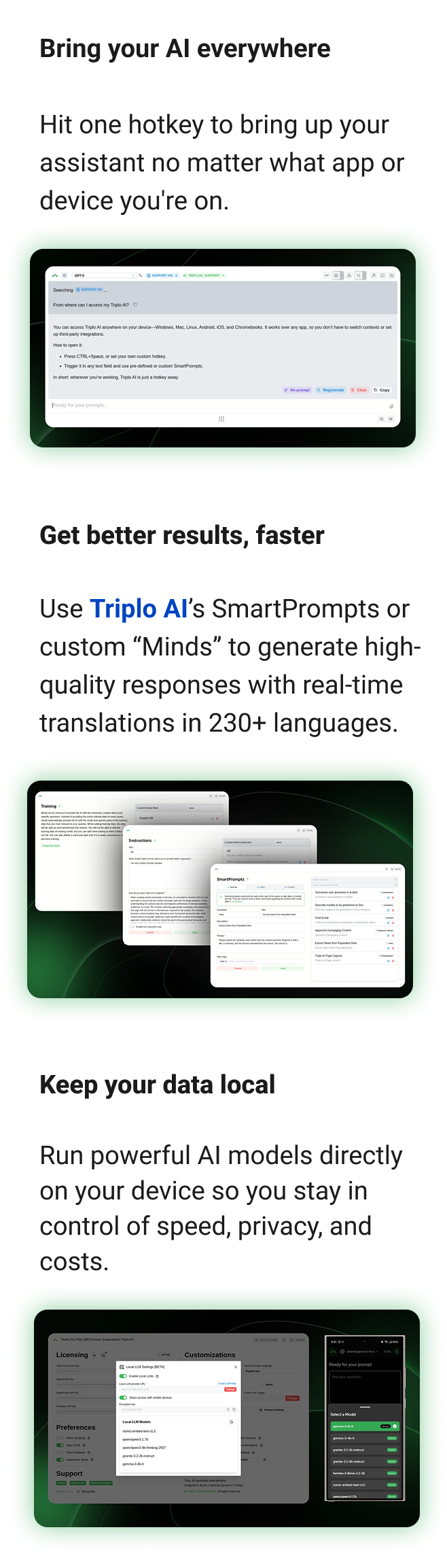 Bring your AI everywhere Hit one hotkey to bring up your assistant no matter what app or device you're on. Get better results, faster Use SmartPrompts or custom “Minds” to generate high-quality responses with real-time translations into 230+ languages. Keep your data local Run powerful AI models directly on your device so you stay in control of speed, privacy, and costs.