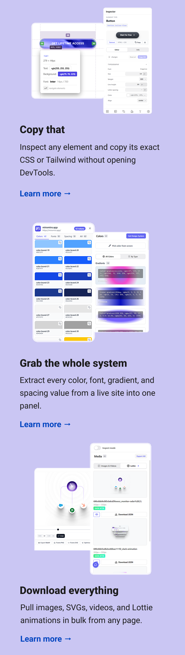 Copy that Inspect any element and copy its exact CSS or Tailwind without opening DevTools. Learn more → Grab the whole system Extract every color, font, gradient, and spacing value from a live site into one panel. Learn more → Download everything Pull images, SVGs, videos, and Lottie animations in bulk from any page. Learn more →