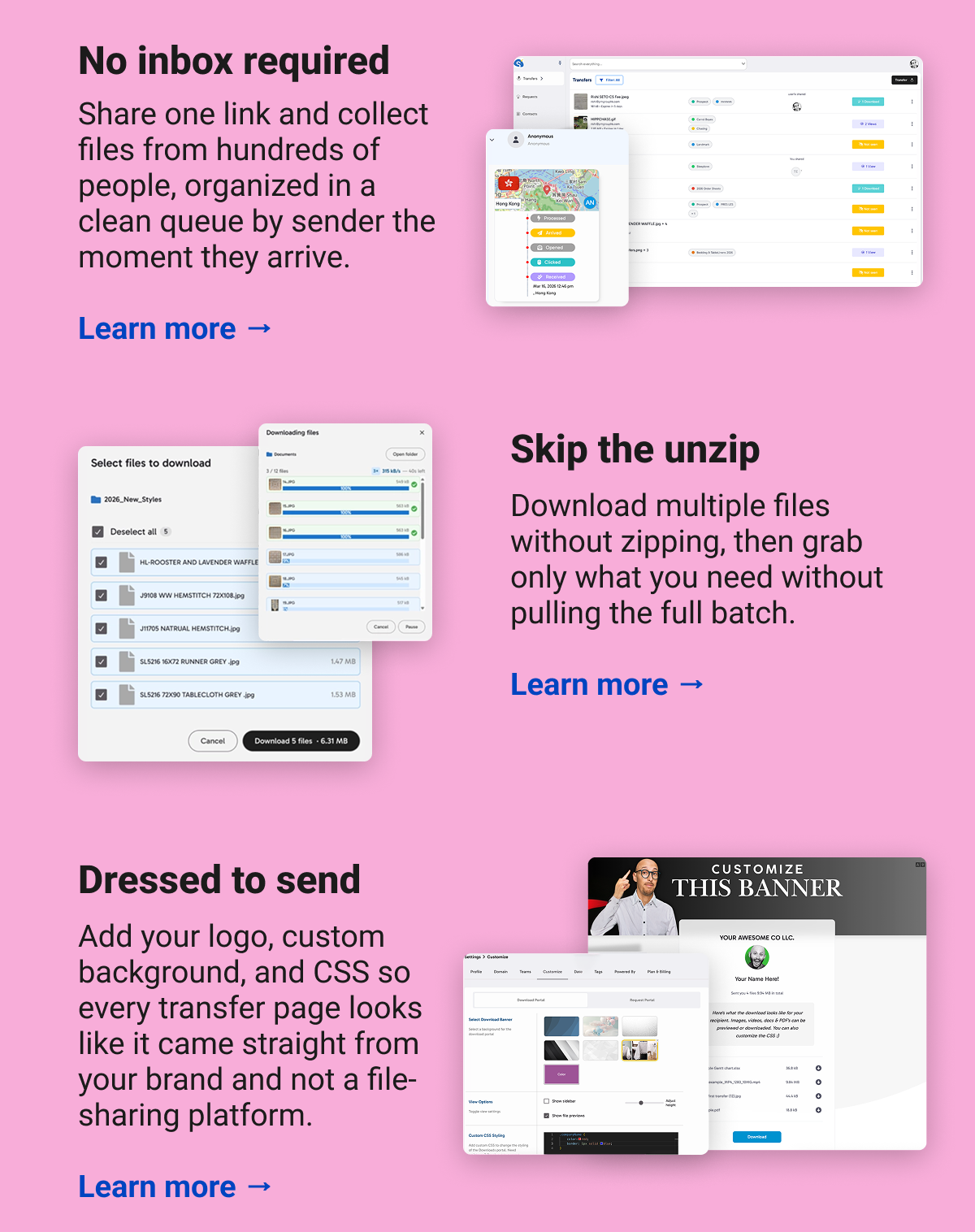 No inbox required Share one link and collect files from hundreds of people, organized in a clean queue by sender the moment they arrive.  Learn more → Skip the unzip Download multiple files without zipping, then grab only what you need without pulling the full batch.  Learn more → Dressed to send Add your logo, custom background, and CSS so every transfer page looks like it came straight from your brand and not a file-sharing platform. Learn more →