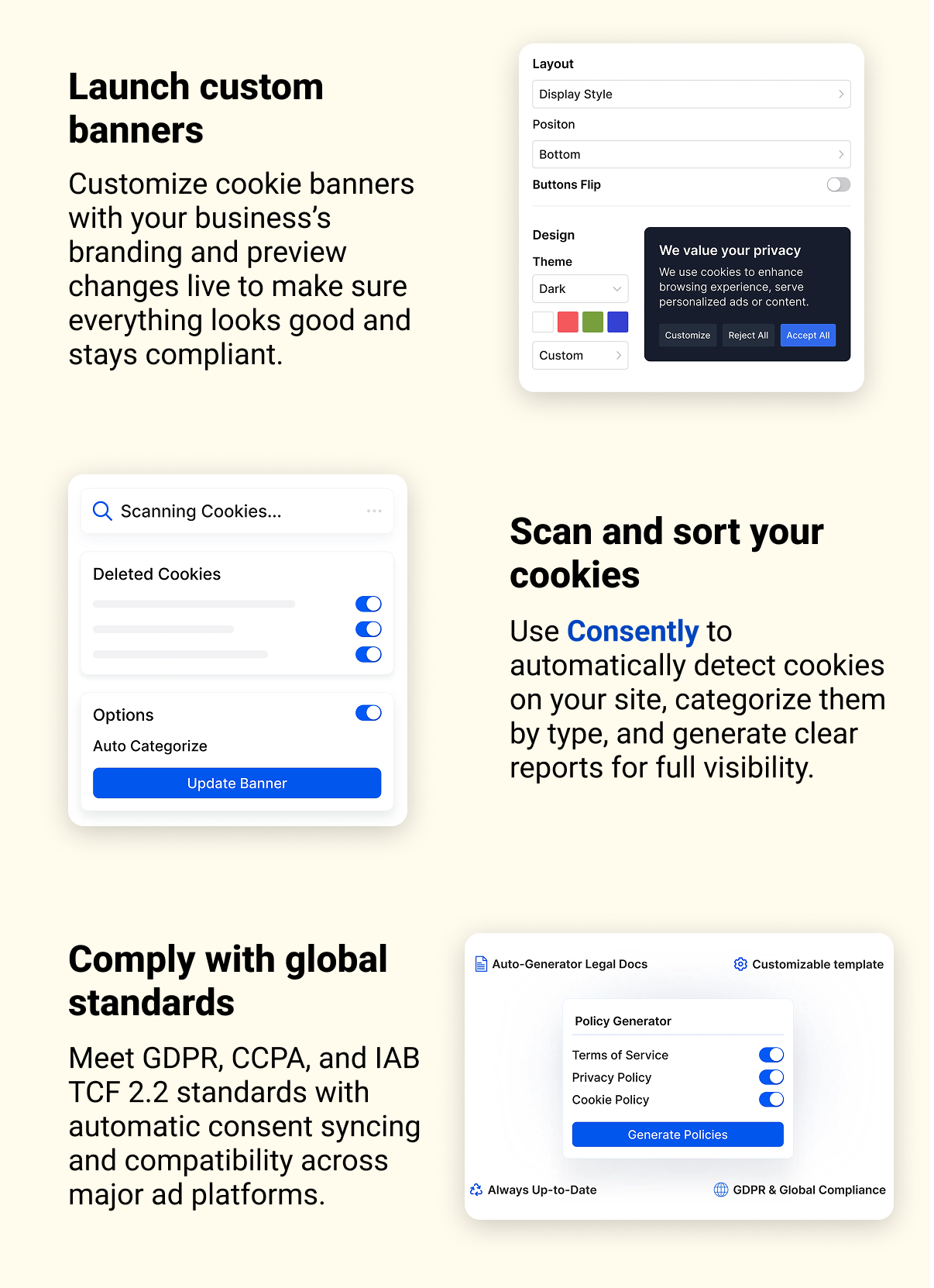 Launch custom banners Customize cookie banners with your business’s branding and preview changes live to make sure everything looks good and stays compliant. Scan and sort your cookies Use Consently to automatically detect cookies on your site, categorize them by type, and generate clear reports for full visibility. Comply with global standards Meet GDPR, CCPA, and IAB TCF 2.2 standards with automatic consent syncing and compatibility across major ad platforms.