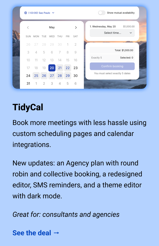 TidyCal: Book more meetings with less hassle using custom scheduling pages and calendar integrations. New updates: an Agency plan with round robin and collective booking, a redesigned editor, SMS reminders, and a theme editor with dark mode. Great for: consultants and agencies See the deal →