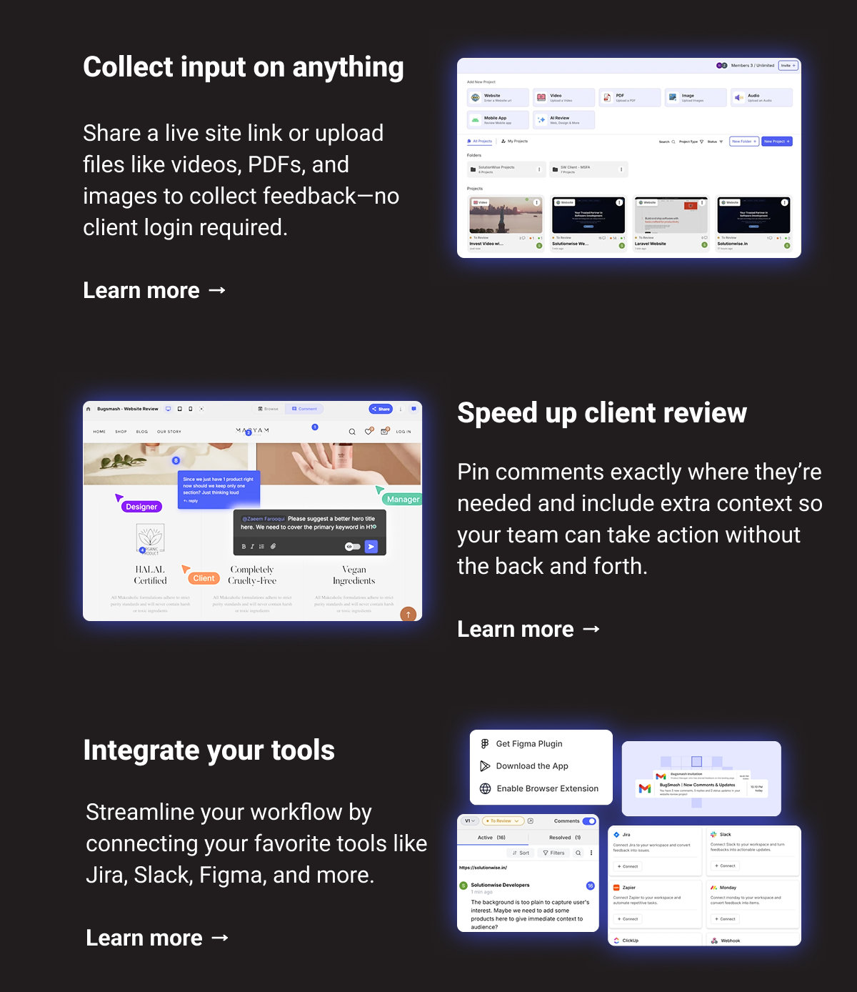 Collect input on anything: Share a live site link or upload files like videos, PDFs, and images to collect feedback—no client login required. Learn more → Speed up client review: Pin comments exactly where they’re needed and include extra context so your team can take action without the back and forth. Learn more → Integrate your tools: Streamline your workflow by connecting your favorite tools like Jira, Slack, Figma, and more. Learn more →