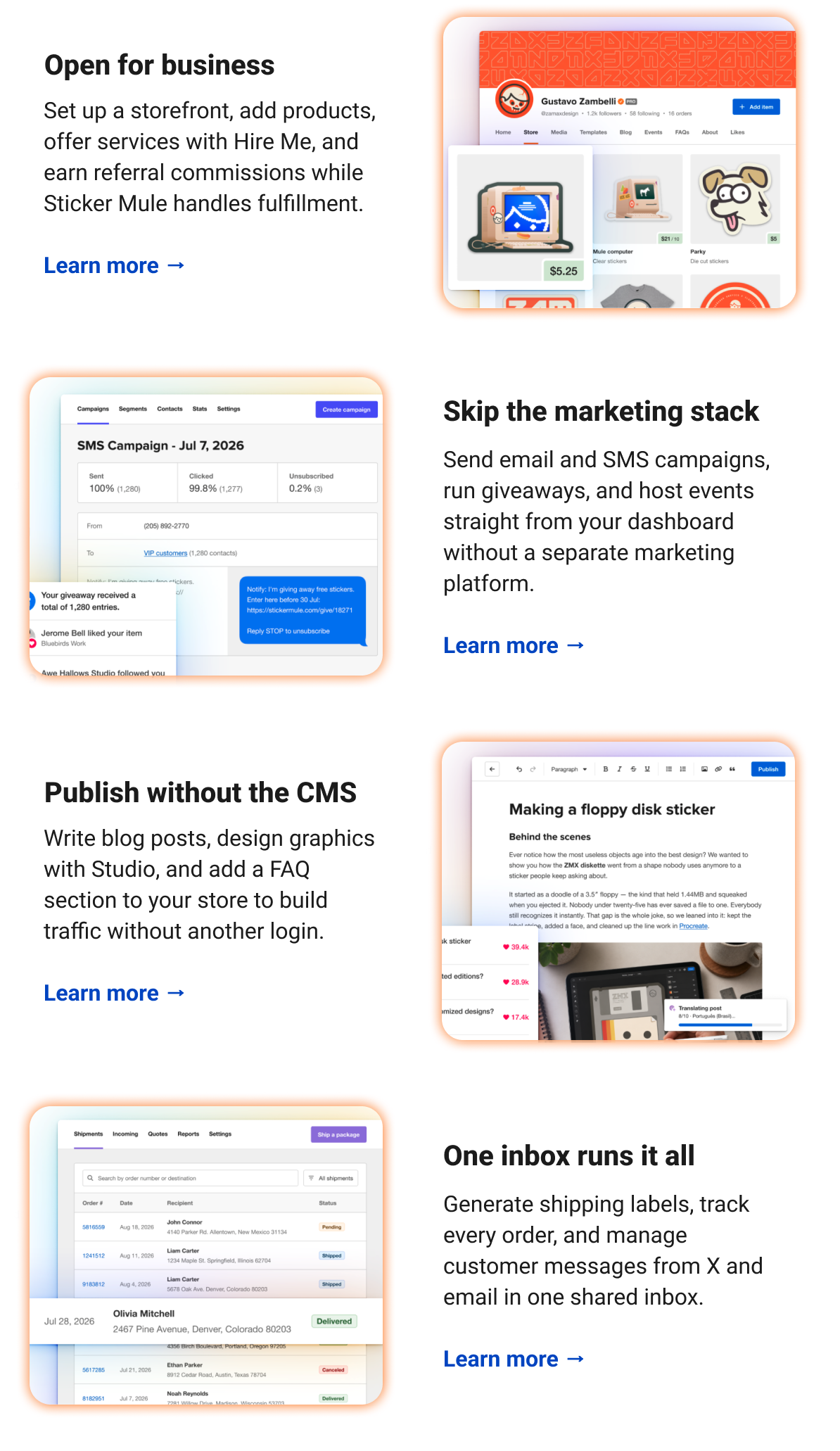 Open for business Set up a storefront, add products, offer services with Hire Me, and earn referral commissions while Sticker Mule handles fulfillment. Learn more → Skip the marketing stack Send email and SMS campaigns, run giveaways, and host events straight from your dashboard without a separate marketing platform. Learn more → Publish without the CMS Write blog posts, design graphics with Studio, and add a FAQ section to your store to build traffic without another login. Learn more → One inbox runs it all Generate shipping labels, track every order, and manage customer messages from X and email in one shared inbox. Learn more →