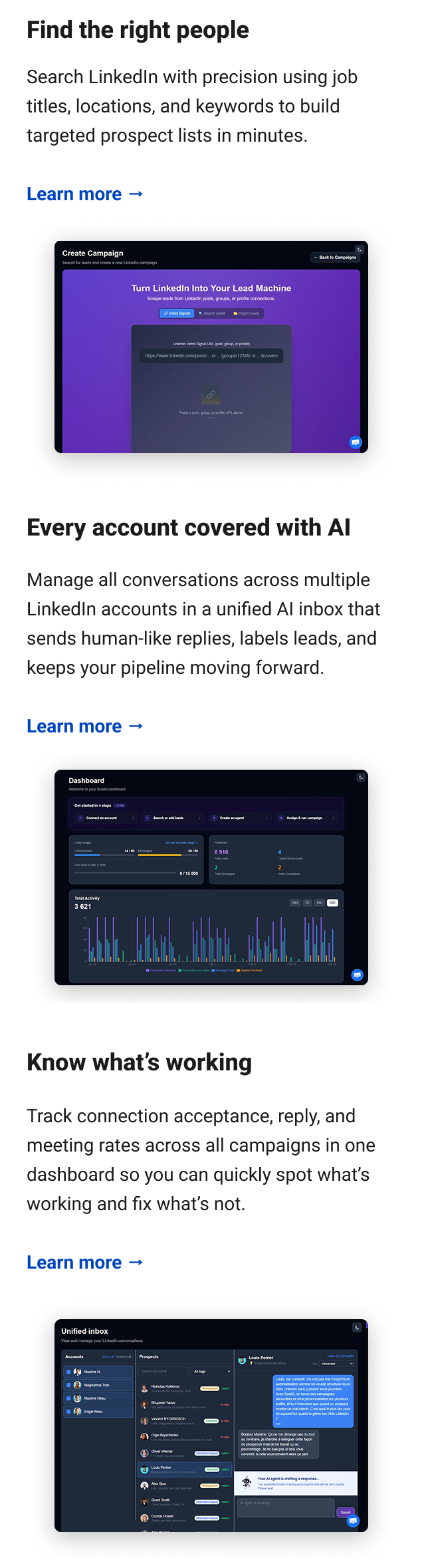 Find the right people Search LinkedIn with precision using job titles, locations, and keywords to build targeted prospect lists in minutes. Learn more → Every account covered with AI Manage all conversations across multiple LinkedIn accounts in a unified AI inbox that sends human-like replies, labels leads, and keeps your pipeline moving forward. Learn more → Know what’s working Track connection acceptance, reply, and meeting rates across all campaigns in one dashboard so you can quickly spot what’s working and fix what’s not. Learn more →