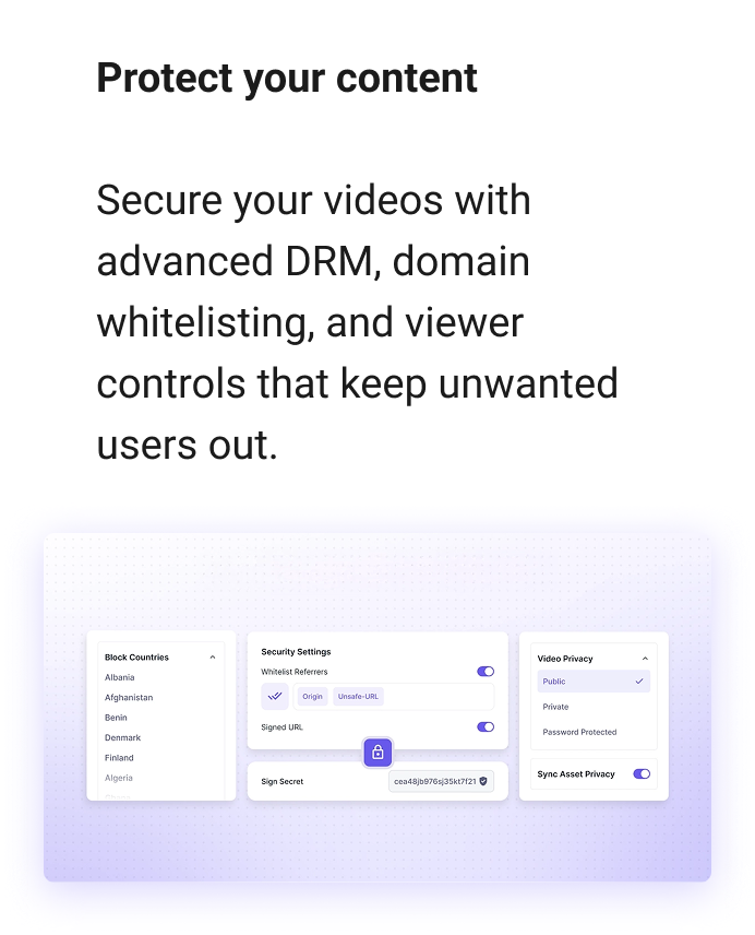 Protect your content Secure your videos with advanced DRM, domain whitelisting, and viewer controls that keep pirates out.