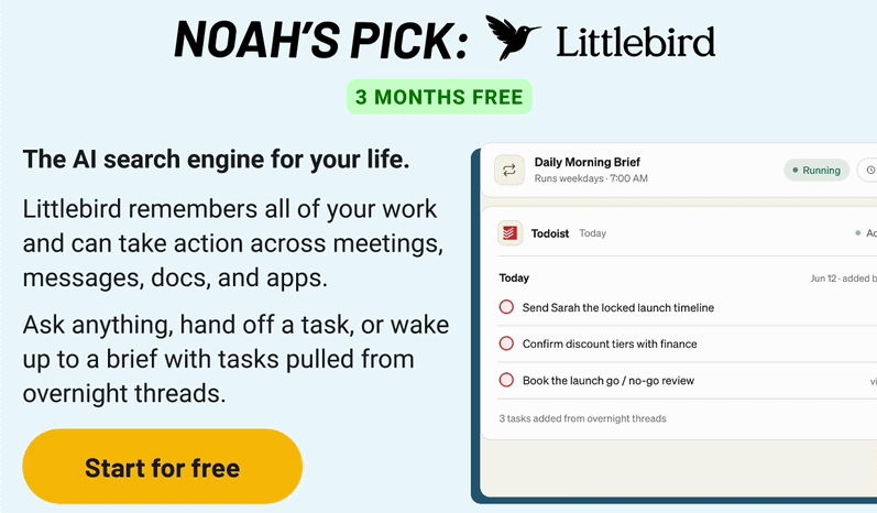 Noah's Pick: Littlebird. The AI search engine for your life.&nbsp;  Littlebird remembers all of your work and can take action across meetings, messages, docs, and apps.   Ask anything, hand off a task, or wake up to a brief with tasks pulled from overnight threads.