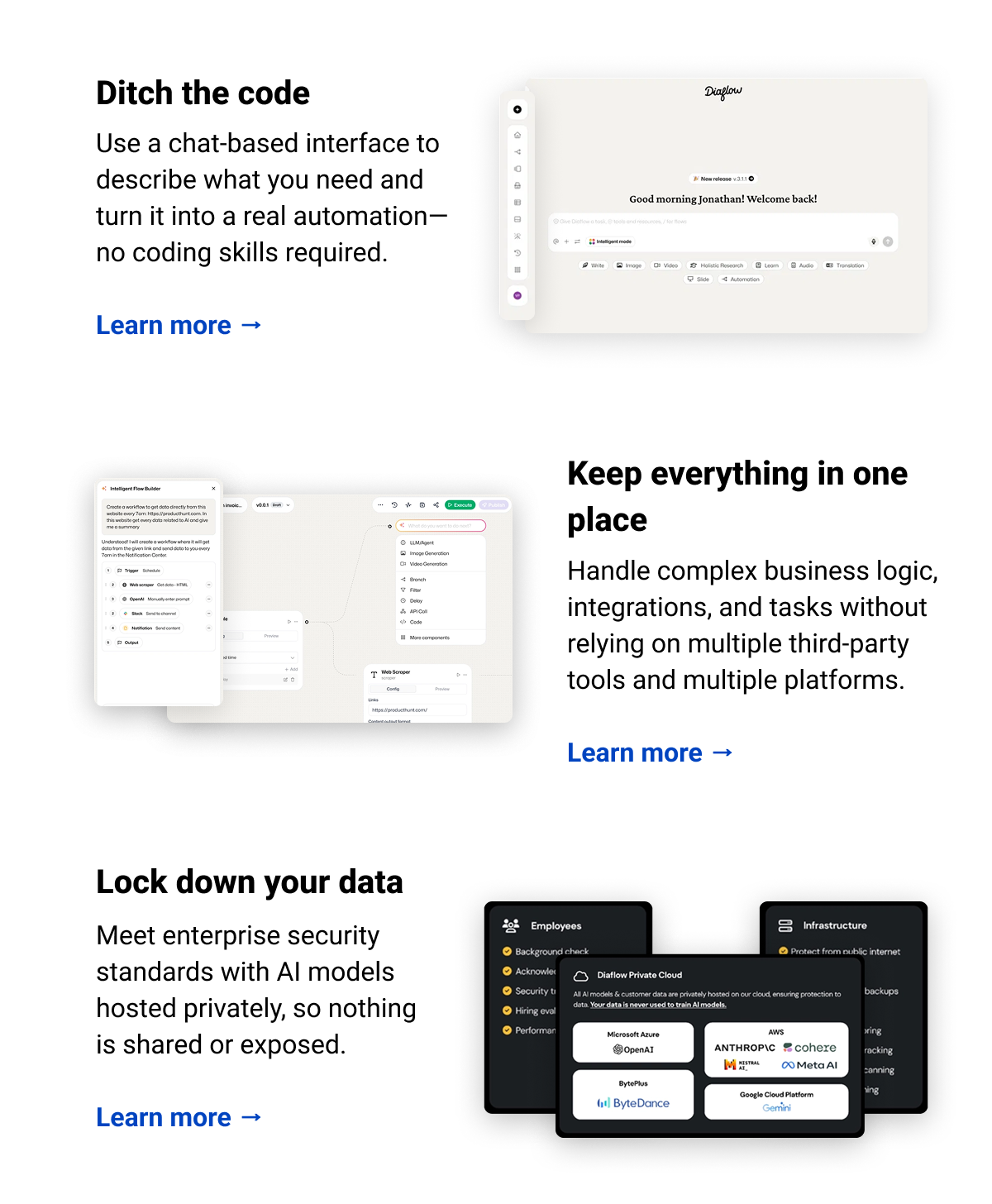 Ditch the code Use a chat-based interface to describe what you need and turn it into a real automation—no coding skills required.  Learn more → Keep everything in one place Handle complex business logic, integrations, and tasks without relying on multiple third-party tools and multiple platforms.  Learn more → Lock down your data Meet enterprise security standards with AI models hosted privately, so nothing is shared or exposed.