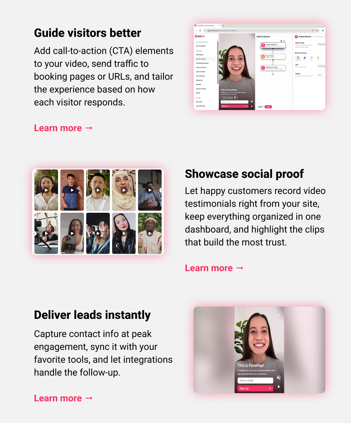 Guide visitors better Add call-to-action (CTA) elements to your video, send traffic to booking pages or URLs, and tailor the experience based on how each visitor responds. Learn more →  Showcase social proof Let happy customers record video testimonials right from your site, keep everything organized in one dashboard, and highlight the clips that build the most trust. Learn more →  Deliver leads instantly Capture contact info at peak engagement, sync it with your favorite tools, and let integrations handle the follow-up. Learn more → 