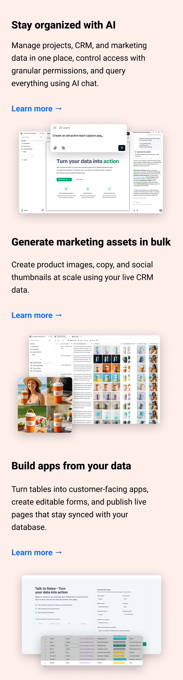 Stay organized with AI Manage projects, CRM, and marketing data in one place, control access with granular permissions, and query everything using AI chat. Learn more → Generate marketing assets in bulk Create product images, copy, and social thumbnails at scale using your live CRM data. Learn more → Build apps from your data Turn tables into customer-facing apps, create editable forms, and publish live pages that stay synced with your database. Learn more →