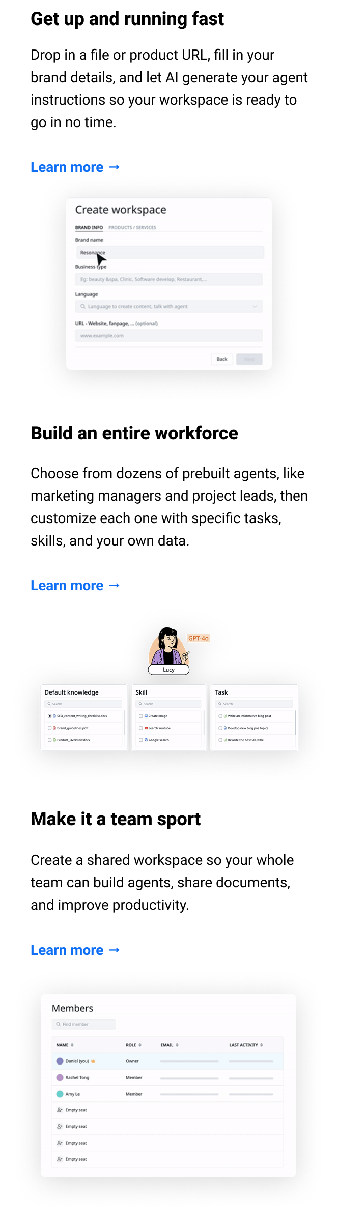 Get up and running fast Drop in a file or product URL, fill in your brand details, and let AI generate your agent instructions so your workspace is ready to go in no time. Learn more → Build an entire workforce Choose from dozens of prebuilt agents, like marketing managers and project leads, then customize each one with specific tasks, skills, and your own data. Learn more → Make it a team sport Create a shared workspace so your whole team can build agents, share documents, and improve productivity. Learn more →