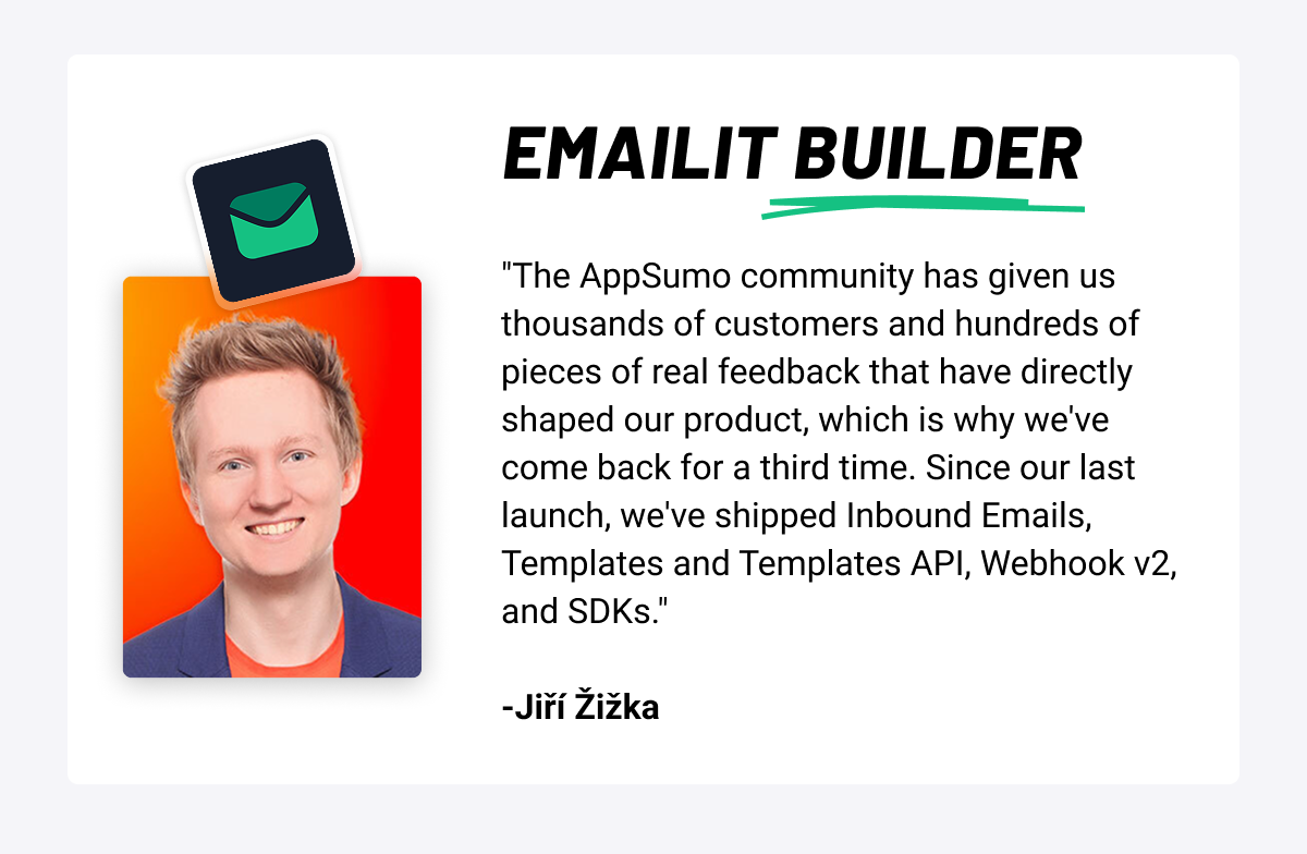 Emailit Builder: "The AppSumo community has given Emailit thousands of customers and hundreds of pieces of real feedback that have directly shaped the product, which is why they've come back for a third time. Since the last launch, the team has shipped Inbound Emails, Templates and Templates API, Webhook v2, and SDKs." -Jiří Žižka