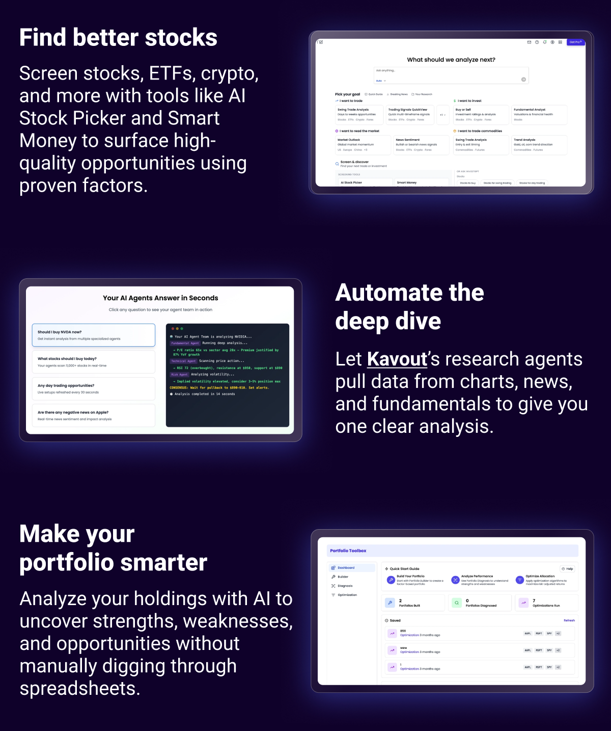 Find better stocks Screen stocks, ETFs, crypto, and more with tools like AI Stock Picker and Smart Money to surface high-quality opportunities using proven factors. Automate the deep dive Let Kavout’s research agents pull data from charts, news, and fundamentals to give you one clear analysis. Make your portfolio smarter Analyze your holdings with AI to uncover strengths, weaknesses, and opportunities without manually digging through spreadsheets.