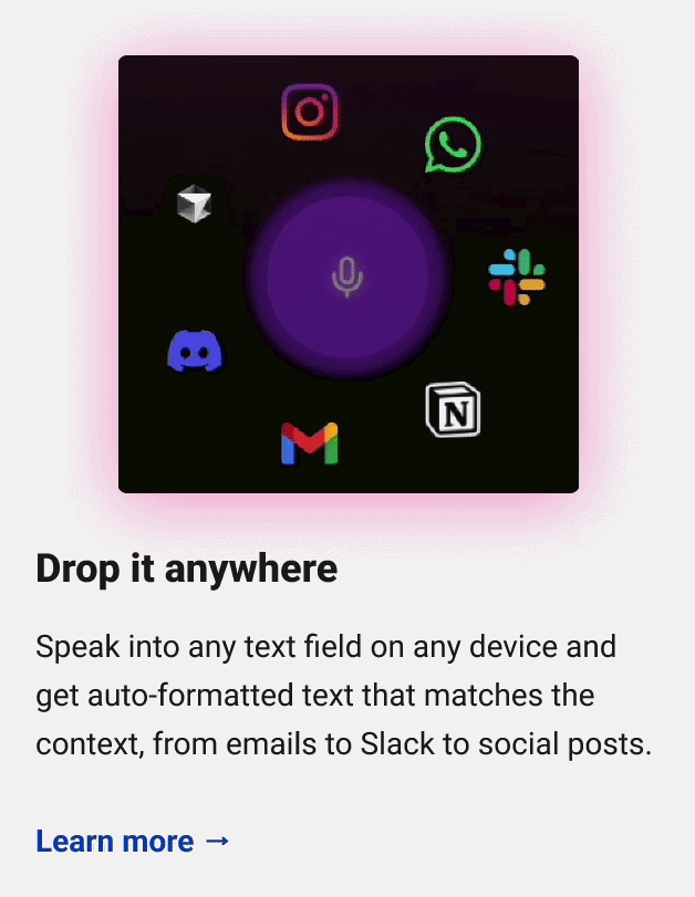 Drop it anywhere Speak into any text field on any device and get auto-formatted text that matches the context, from emails to Slack to social posts. Learn more → 