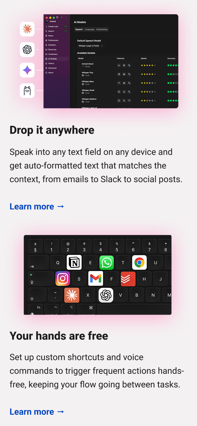 Off the record Local Whisper models run everything on your device so your audio stays totally private. Learn more → Your hands are free Set up custom shortcuts and voice commands to trigger frequent actions hands-free, keeping your flow going between tasks. Learn more →