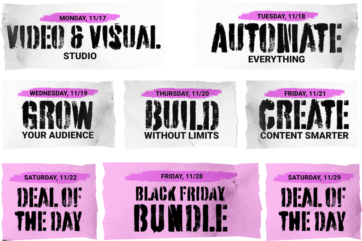 Monday 11/17: Video & Visual studio. Tuesday 11/18: Automate Everything. Wednesday 11/19: Grow your audience. Thursday 11/20 Build without limits. Friday 11/21 Create Content Smarter. Saturday 11/22 Deal of the Day. Friday 11/28 Black Friday Bundle. Saturday 11/29 Deal of the Day. 